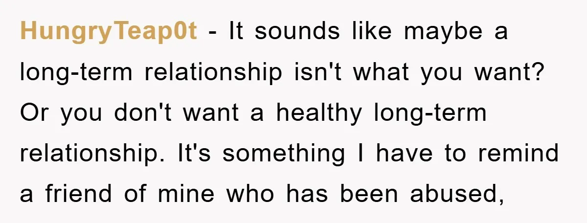 HungryTeap0t − It sounds like maybe a long-term relationship isn't what you want? Or you don't want a healthy long-term relationship. It's something I have to remind a friend of...