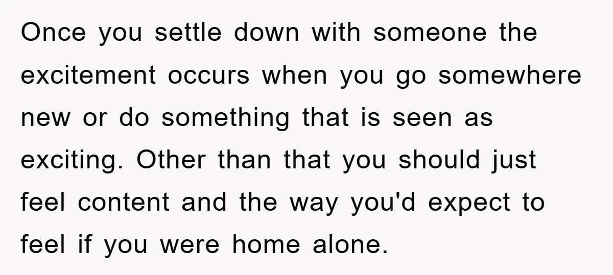 Once you settle down with someone the excitement occurs when you go somewhere new or do something that is seen as exciting. Other than that you should just feel content...