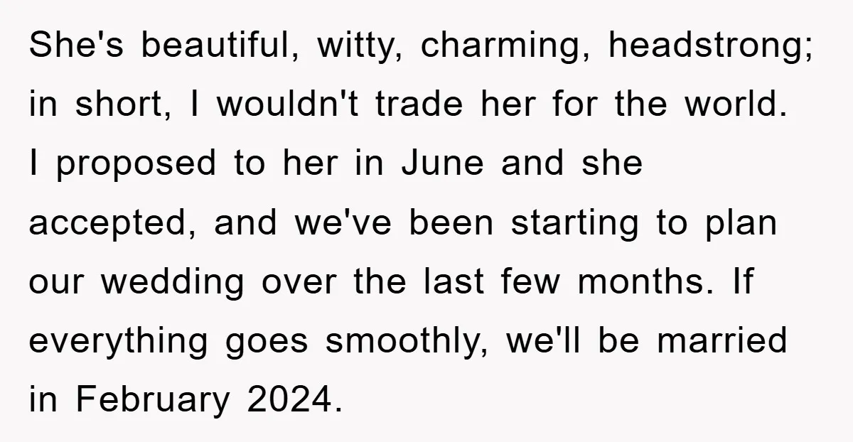 She's beautiful, witty, charming, headstrong; in short, I wouldn't trade her for the world. I proposed to her in June and she accepted, and we've been starting to plan our...
