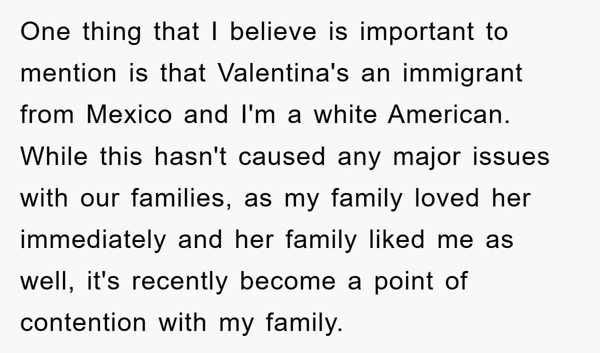 One thing that I believe is important to mention is that Valentina's an immigrant from Mexico and I'm a white American. While this hasn't caused any major issues with our...