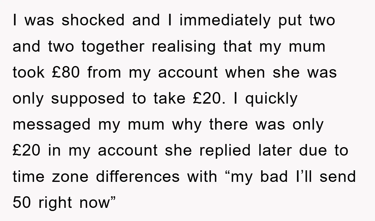 I was shocked and I immediately put two and two together realising that my mum took £80 from my account when she was only supposed to take £20. I quickly...