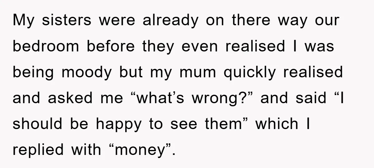 My sisters were already on there way our bedroom before they even realised I was being moody but my mum quickly realised and asked me “what’s wrong?” and said “I...