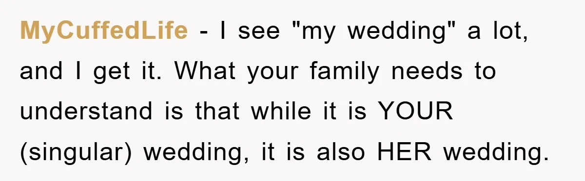 MyCuffedLife − I see "my wedding" a lot, and I get it. What your family needs to understand is that while it is YOUR (singular) wedding, it is also HER...