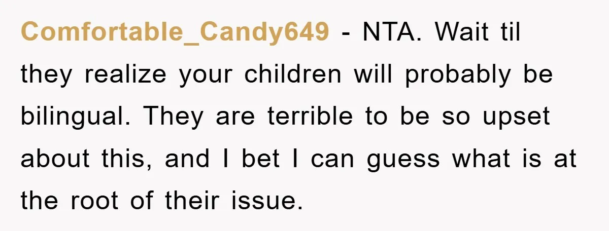 Comfortable_Candy649 − NTA. Wait til they realize your children will probably be bilingual. They are terrible to be so upset about this, and I bet I can guess what is...