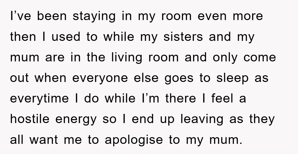 I’ve been staying in my room even more then I used to while my sisters and my mum are in the living room and only come out when everyone else...