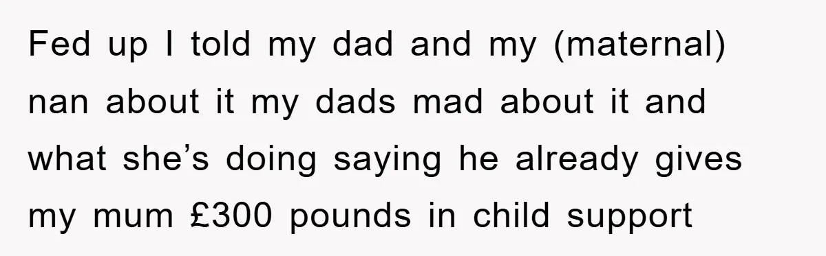Fed up I told my dad and my (maternal) nan about it my dads mad about it and what she’s doing saying he already gives my mum £300 pounds in...