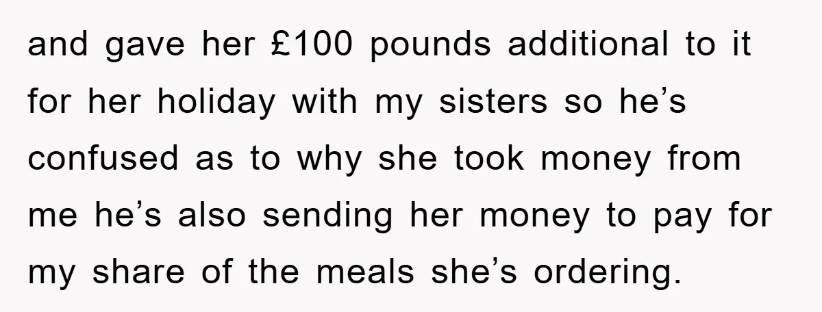 and gave her £100 pounds additional to it for her holiday with my sisters so he’s confused as to why she took money from me he’s also sending her money...