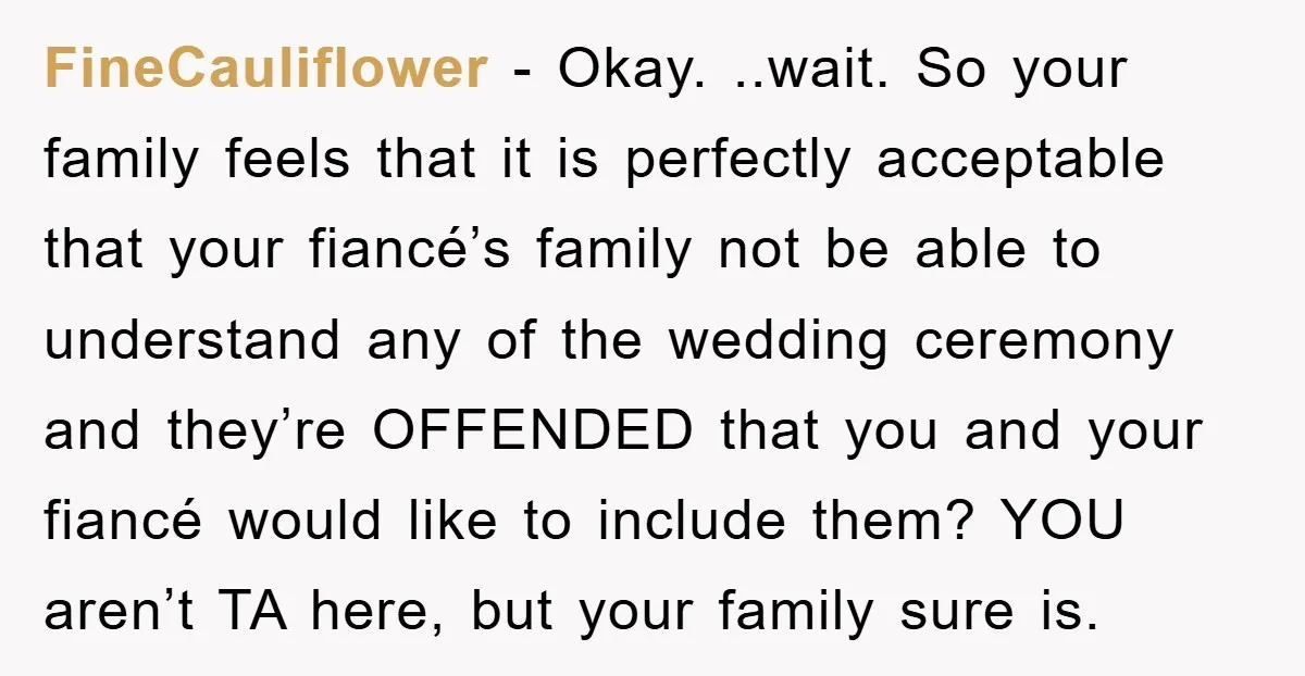 FineCauliflower − Okay. ..wait. So your family feels that it is perfectly acceptable that your fiancé’s family not be able to understand any of the wedding ceremony and they’re OFFENDED...