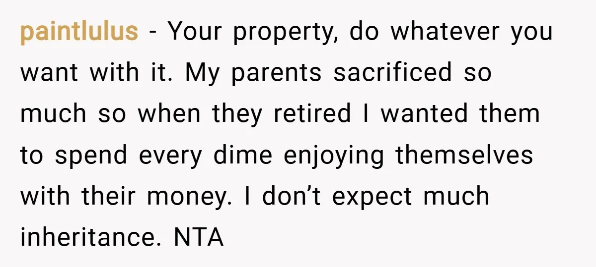 paintlulus − Your property, do whatever you want with it. My parents sacrificed so much so when they retired I wanted them to spend every dime enjoying themselves with their...