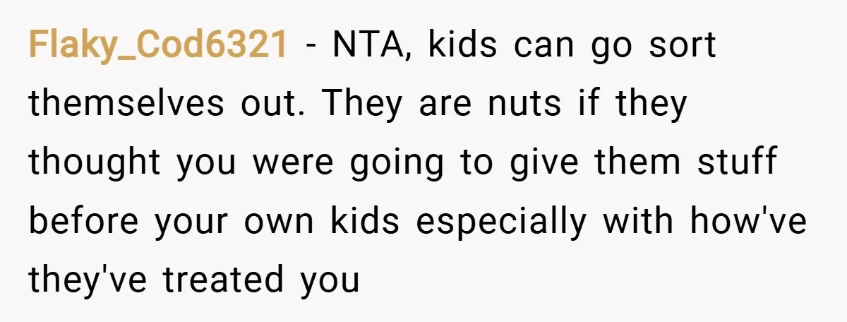 Flaky_Cod6321 − NTA, kids can go sort themselves out. They are nuts if they thought you were going to give them stuff before your own kids especially with how've they've...