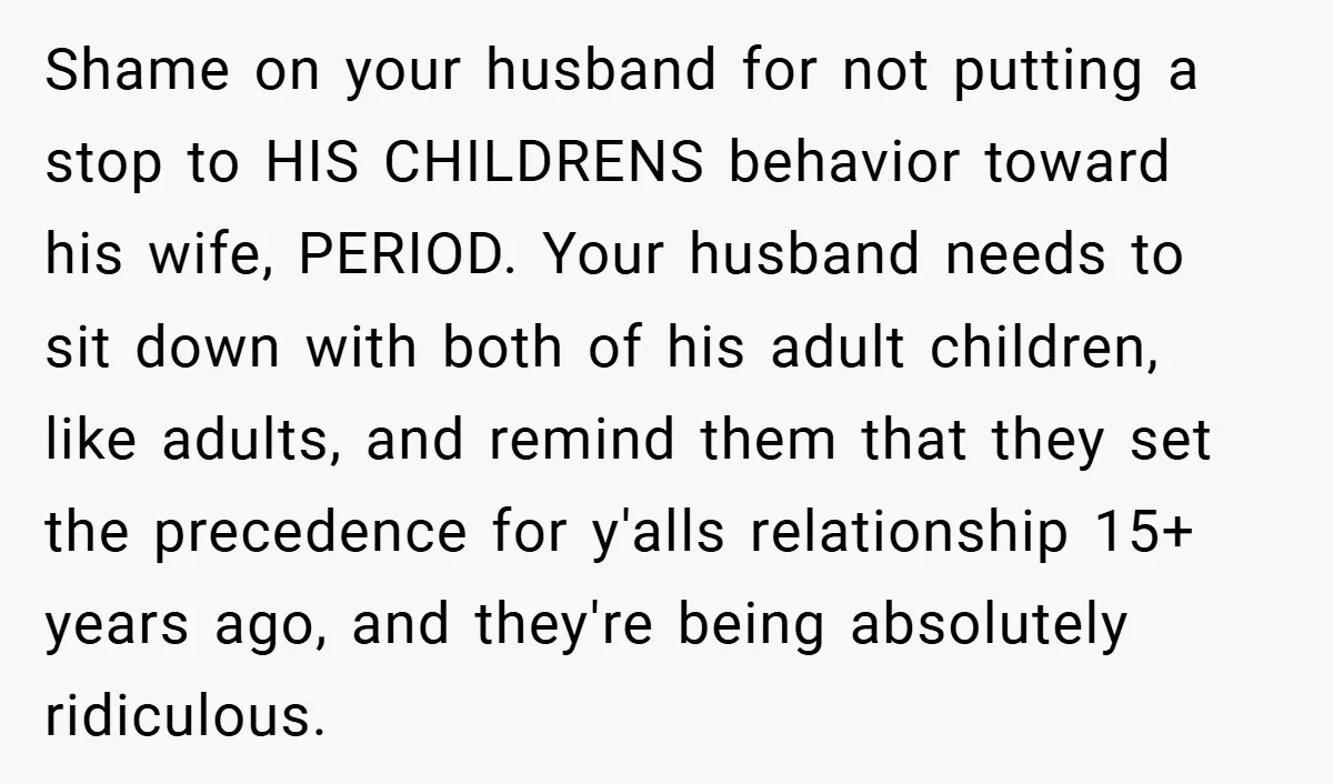 Shame on your husband for not putting a stop to HIS CHILDRENS behavior toward his wife, PERIOD. Your husband needs to sit down with both of his adult children, like...