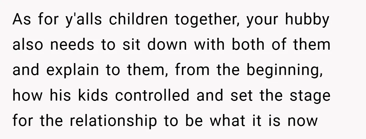 As for y'alls children together, your hubby also needs to sit down with both of them and explain to them, from the beginning, how his kids controlled and set the...