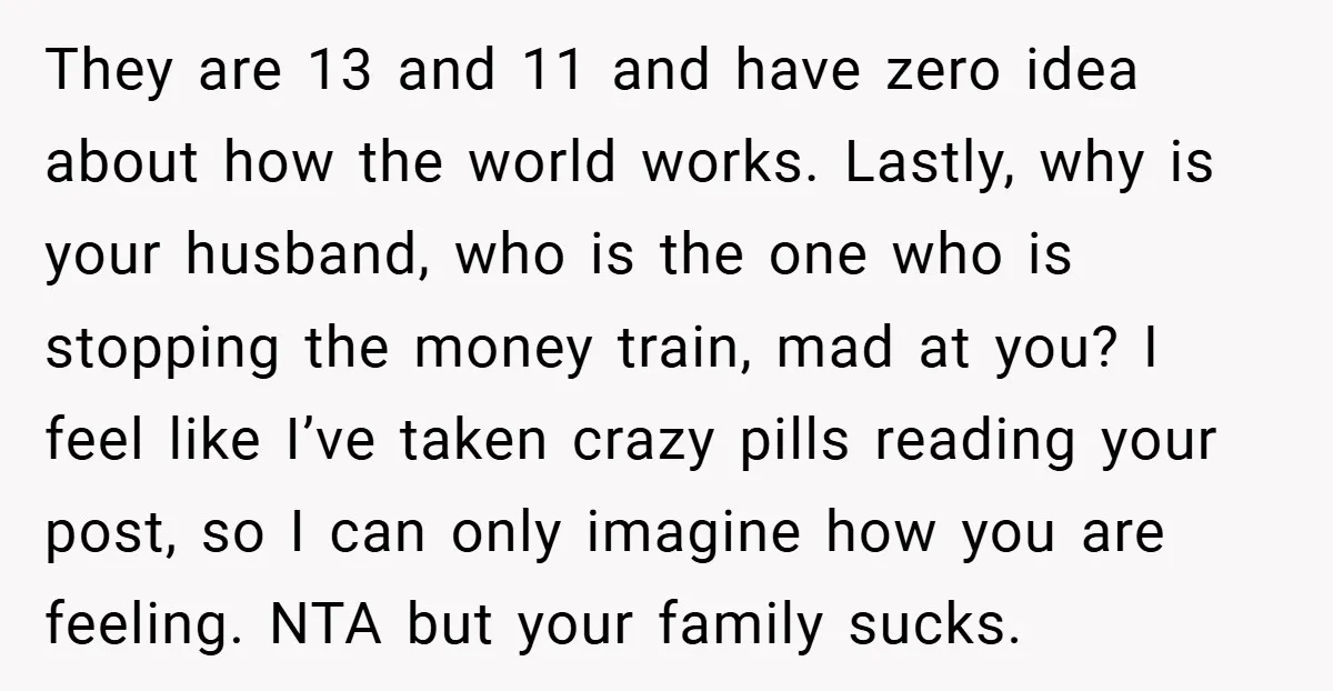 They are 13 and 11 and have zero idea about how the world works. Lastly, why is your husband, who is the one who is stopping the money train, mad...