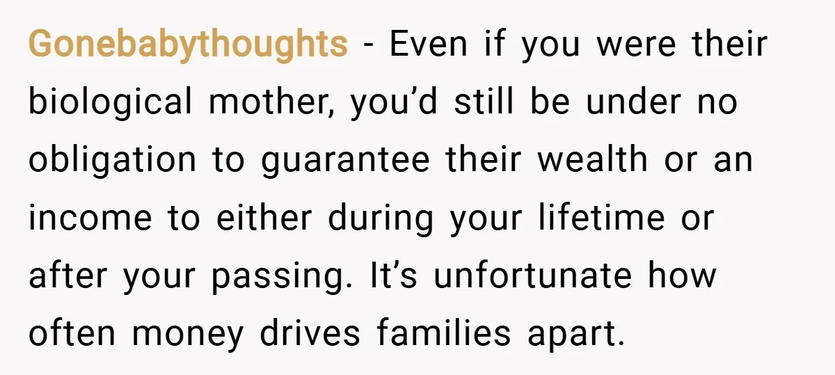 Gonebabythoughts − Even if you were their biological mother, you’d still be under no obligation to guarantee their wealth or an income to either during your lifetime or after your...