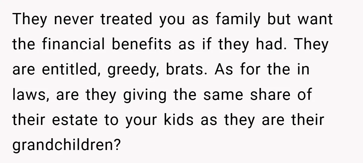 They never treated you as family but want the financial benefits as if they had. They are entitled, greedy, brats. As for the in laws, are they giving the same...