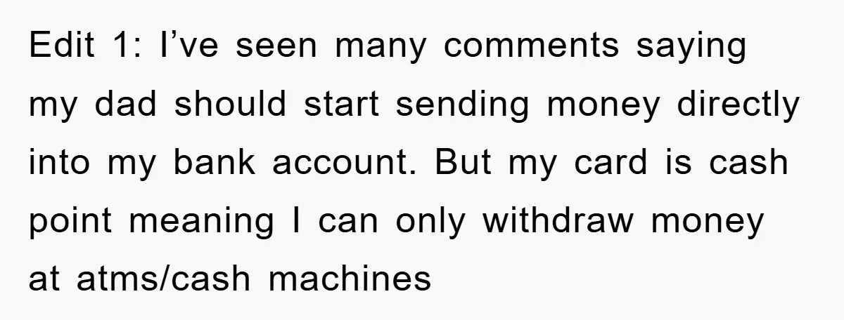 Edit 1: I’ve seen many comments saying my dad should start sending money directly into my bank account. But my card is cash point meaning I can only withdraw money...