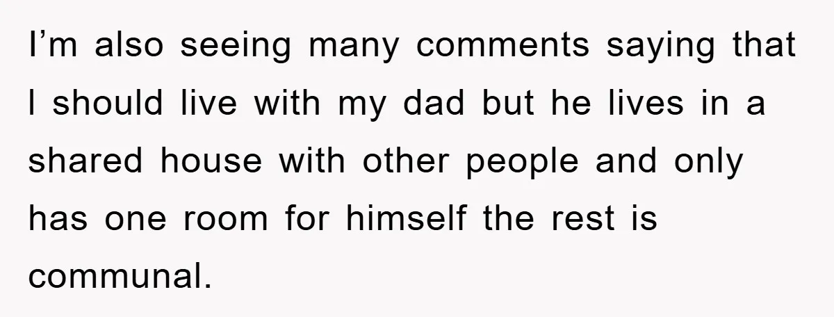 I’m also seeing many comments saying that l should live with my dad but he lives in a shared house with other people and only has one room for himself...