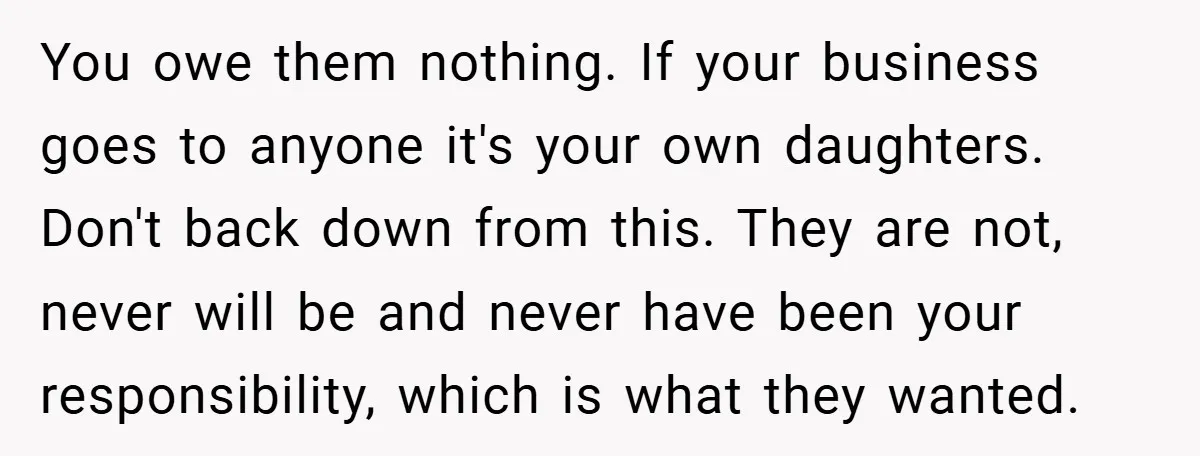 You owe them nothing. If your business goes to anyone it's your own daughters. Don't back down from this. They are not, never will be and never have been your...