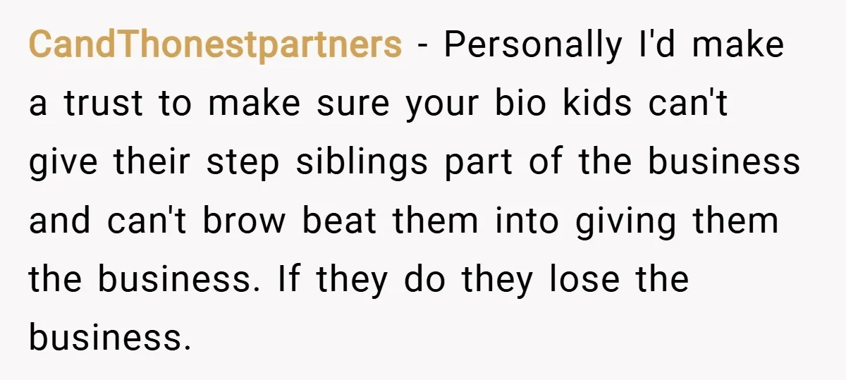 CandThonestpartners − Personally I'd make a trust to make sure your bio kids can't give their step siblings part of the business and can't brow beat them into giving them...
