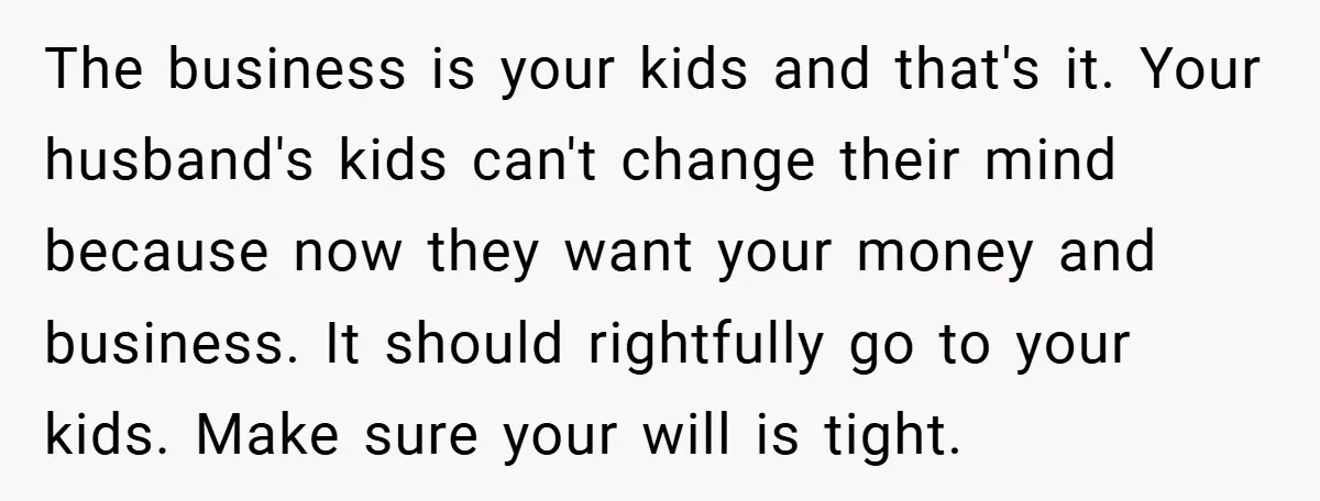 The business is your kids and that's it. Your husband's kids can't change their mind because now they want your money and business. It should rightfully go to your kids....