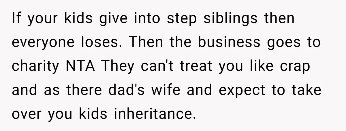 If your kids give into step siblings then everyone loses. Then the business goes to charity NTA They can't treat you like crap and as there dad's wife and expect...