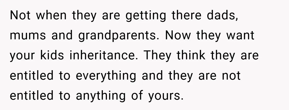 Not when they are getting there dads, mums and grandparents. Now they want your kids inheritance. They think they are entitled to everything and they are not entitled to anything...