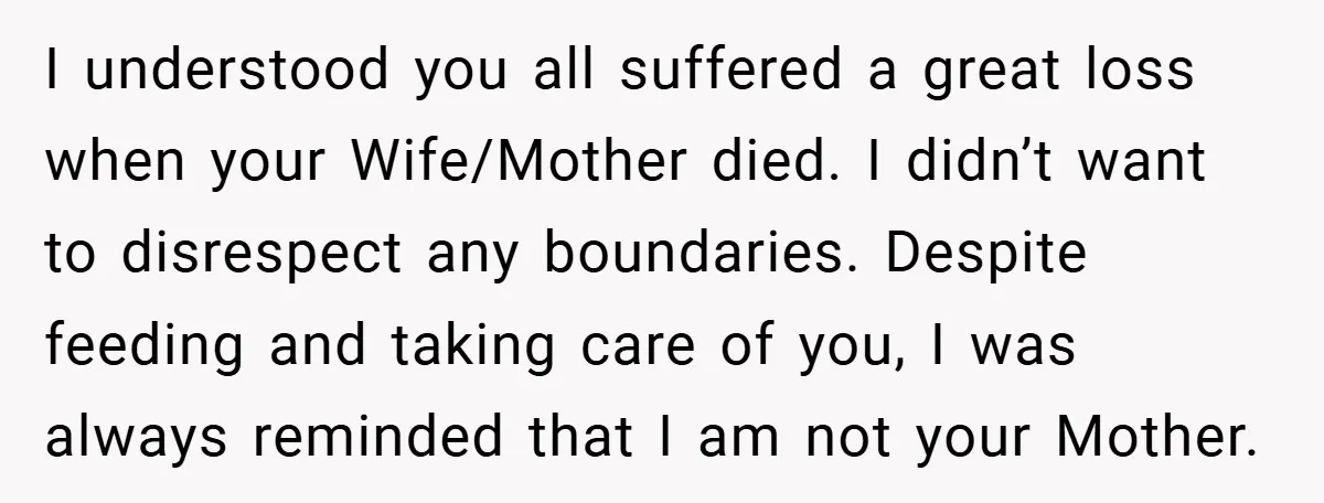 I understood you all suffered a great loss when your Wife/Mother died. I didn’t want to disrespect any boundaries. Despite feeding and taking care of you, I was always reminded...
