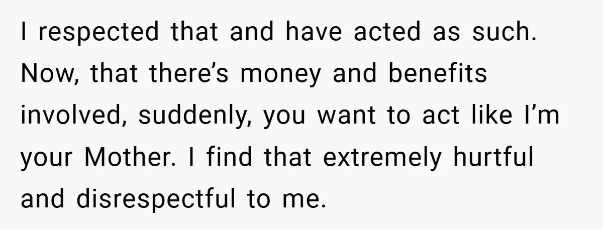I respected that and have acted as such. Now, that there’s money and benefits involved, suddenly, you want to act like I’m your Mother. I find that extremely hurtful and...