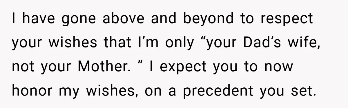 I have gone above and beyond to respect your wishes that I’m only “your Dad’s wife, not your Mother. ” I expect you to now honor my wishes, on a...