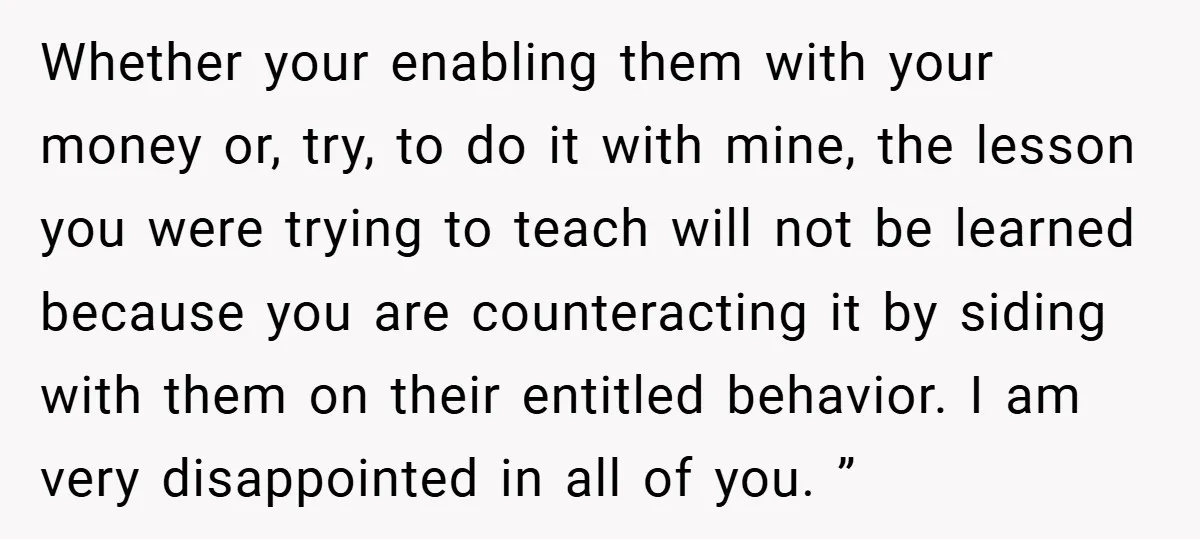 Whether your enabling them with your money or, try, to do it with mine, the lesson you were trying to teach will not be learned because you are counteracting it...