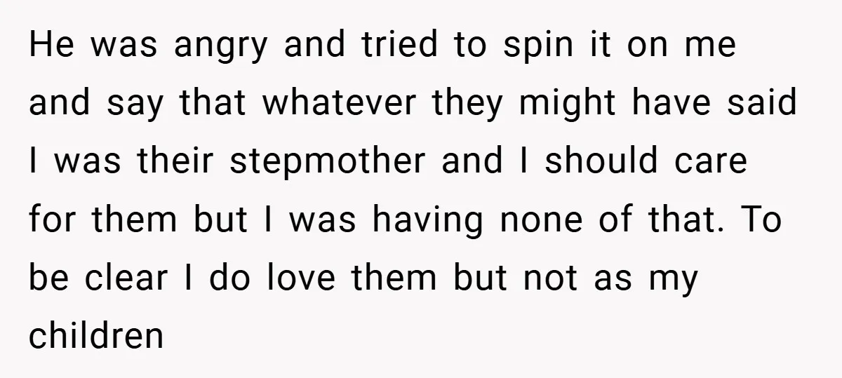 He was angry and tried to spin it on me and say that whatever they might have said I was their stepmother and I should care for them but I...