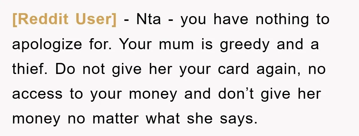 [Reddit User] − Nta - you have nothing to apologize for. Your mum is greedy and a thief. Do not give her your card again, no access to your money...
