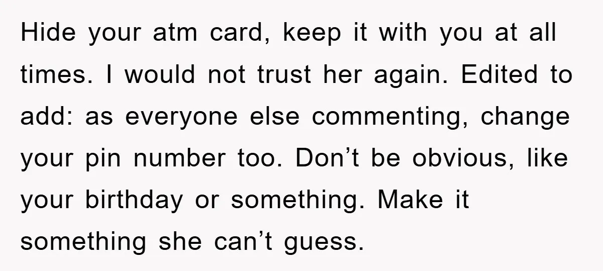 Hide your atm card, keep it with you at all times. I would not trust her again. Edited to add: as everyone else commenting, change your pin number too. Don’t...