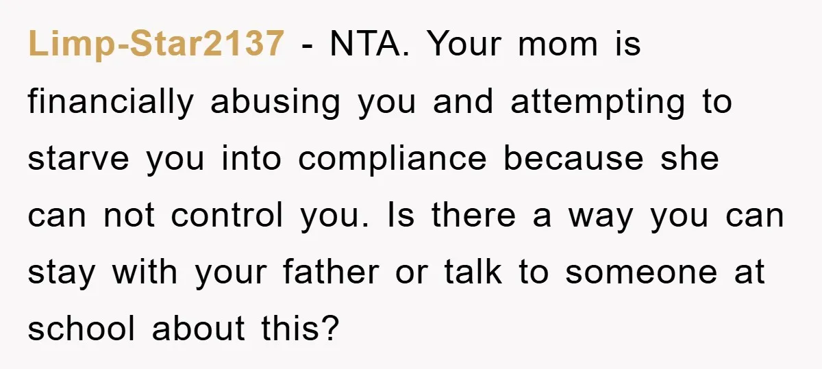 Limp-Star2137 − NTA. Your mom is financially abusing you and attempting to starve you into compliance because she can not control you. Is there a way you can stay with...