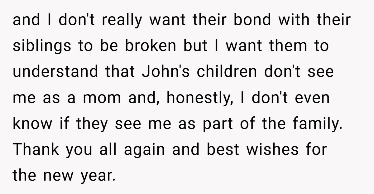 and I don't really want their bond with their siblings to be broken but I want them to understand that John's children don't see me as a mom and, honestly,...