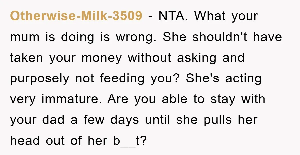 Otherwise-Milk-3509 − NTA. What your mum is doing is wrong. She shouldn't have taken your money without asking and purposely not feeding you? She's acting very immature. Are you able...