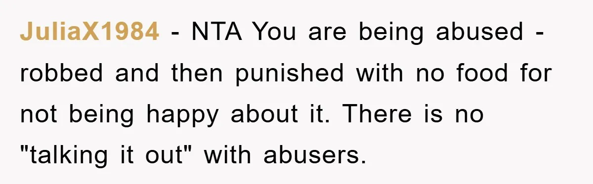 JuliaX1984 − NTA You are being abused - robbed and then punished with no food for not being happy about it. There is no "talking it out" with abusers.