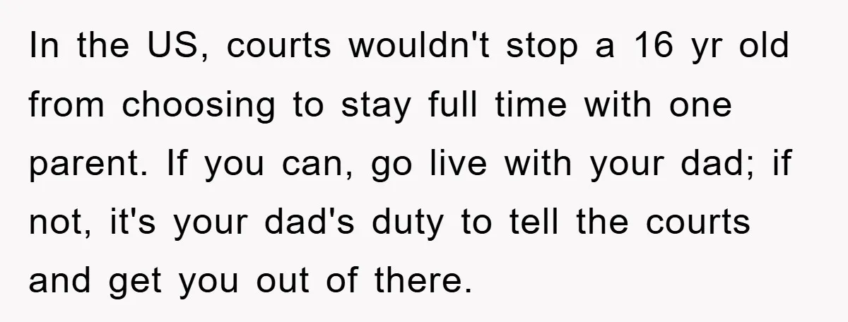 In the US, courts wouldn't stop a 16 yr old from choosing to stay full time with one parent. If you can, go live with your dad; if not, it's...