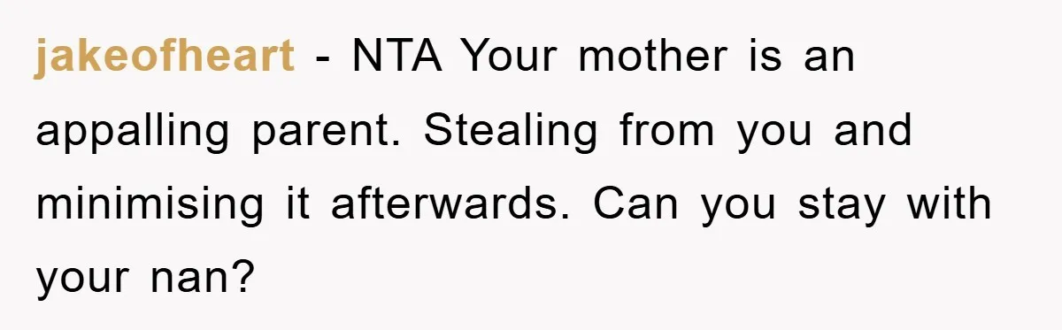 jakeofheart − NTA Your mother is an appalling parent. Stealing from you and minimising it afterwards. Can you stay with your nan?