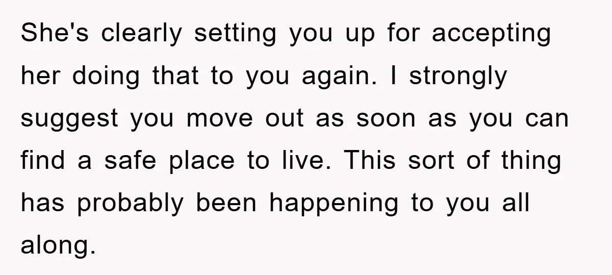 She's clearly setting you up for accepting her doing that to you again. I strongly suggest you move out as soon as you can find a safe place to live....