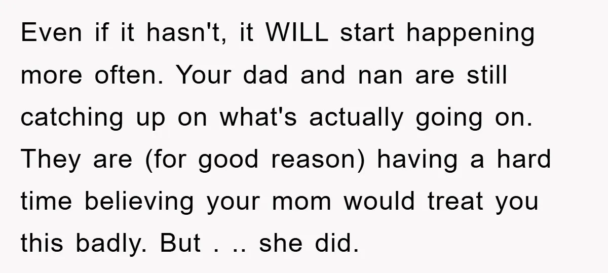 Even if it hasn't, it WILL start happening more often. Your dad and nan are still catching up on what's actually going on. They are (for good reason) having a...