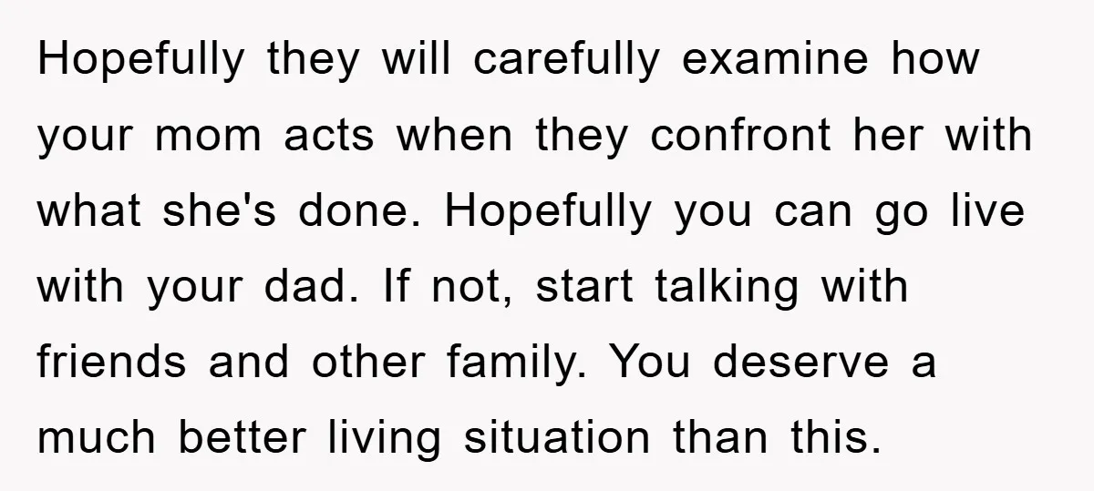 Hopefully they will carefully examine how your mom acts when they confront her with what she's done. Hopefully you can go live with your dad. If not, start talking with...