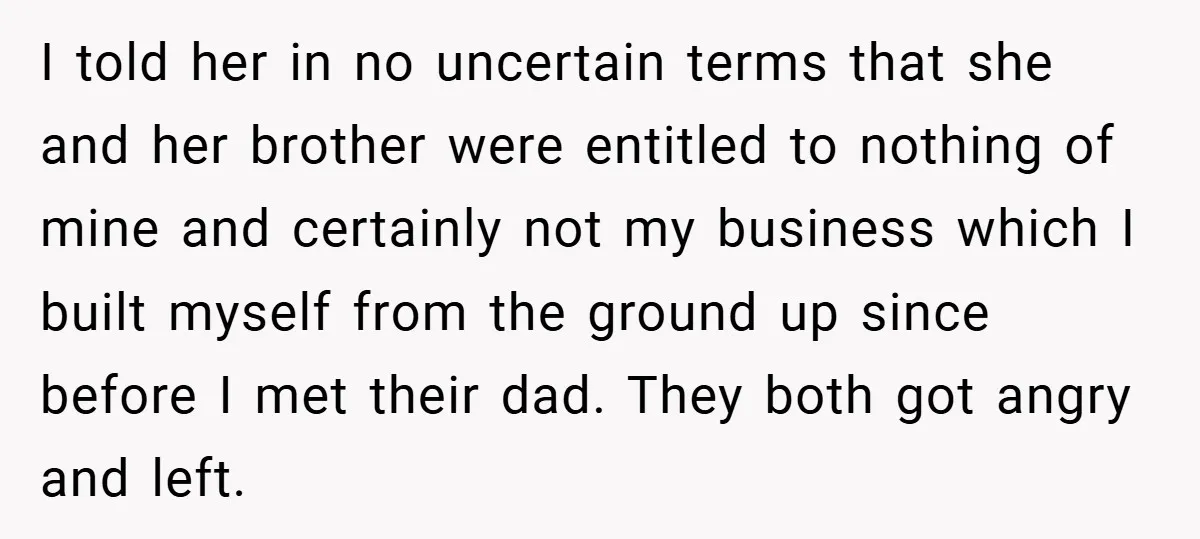 I told her in no uncertain terms that she and her brother were entitled to nothing of mine and certainly not my business which I built myself from the ground...