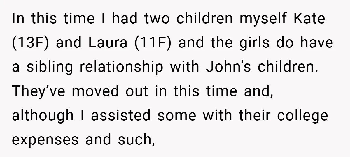 In this time I had two children myself Kate (13F) and Laura (11F) and the girls do have a sibling relationship with John’s children. They’ve moved out in this time...