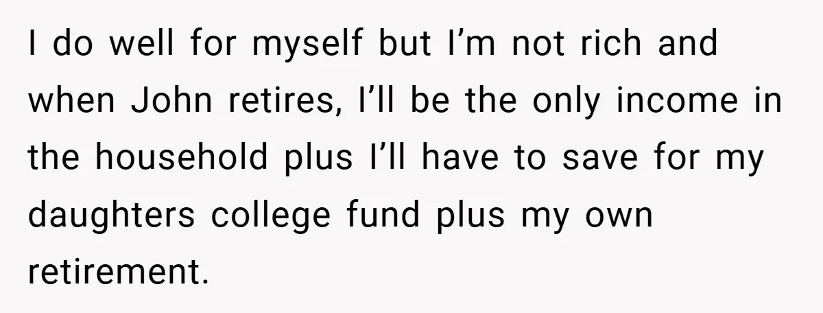 I do well for myself but I’m not rich and when John retires, I’ll be the only income in the household plus I’ll have to save for my daughters college...