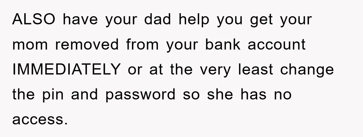 ALSO have your dad help you get your mom removed from your bank account IMMEDIATELY or at the very least change the pin and password so she has no access.