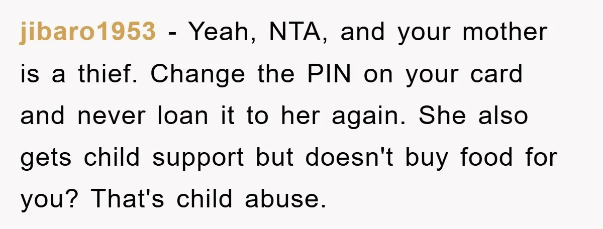 jibaro1953 − Yeah, NTA, and your mother is a thief. Change the PIN on your card and never loan it to her again. She also gets child support but doesn't...