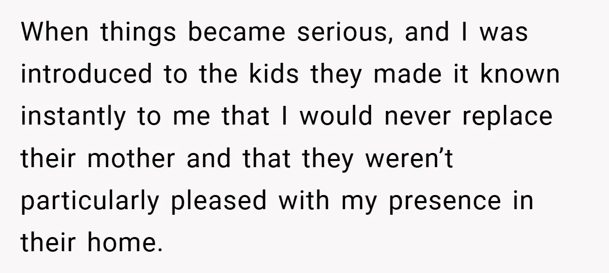 When things became serious, and I was introduced to the kids they made it known instantly to me that I would never replace their mother and that they weren’t particularly...