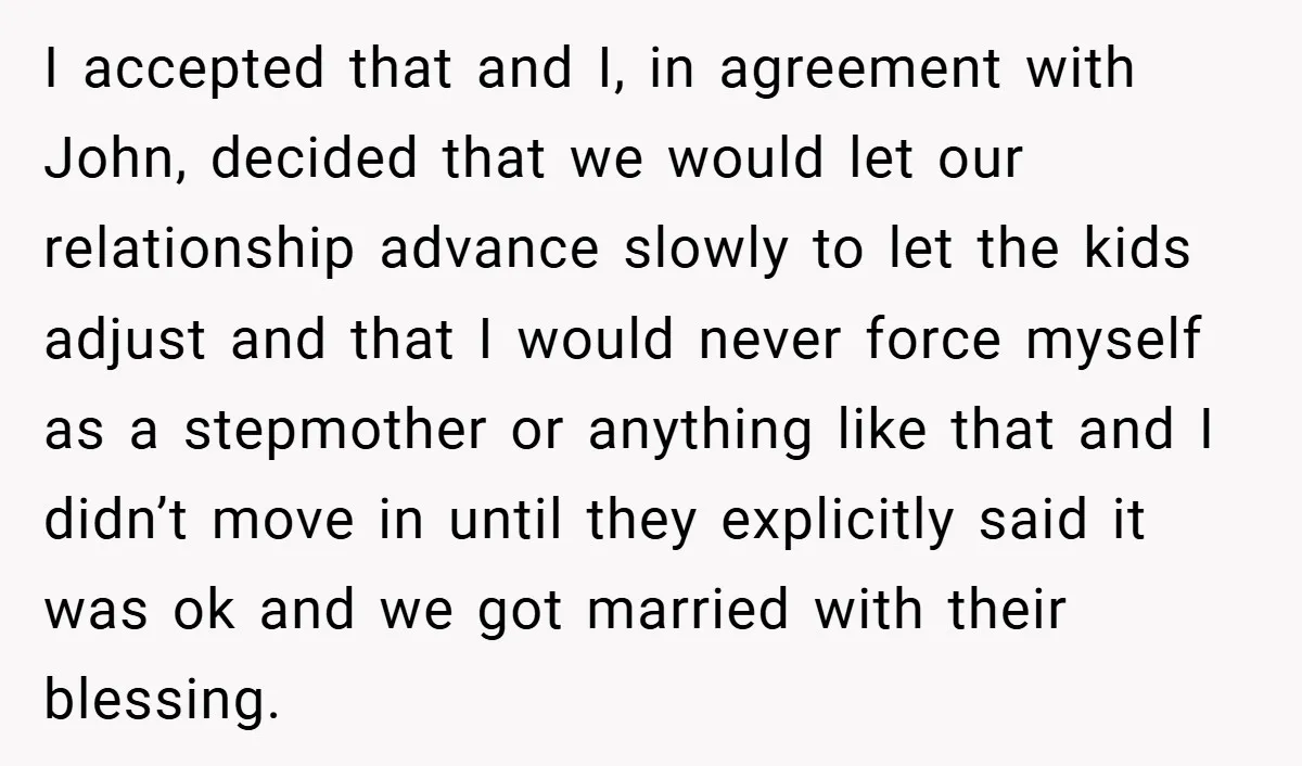 I accepted that and I, in agreement with John, decided that we would let our relationship advance slowly to let the kids adjust and that I would never force myself...
