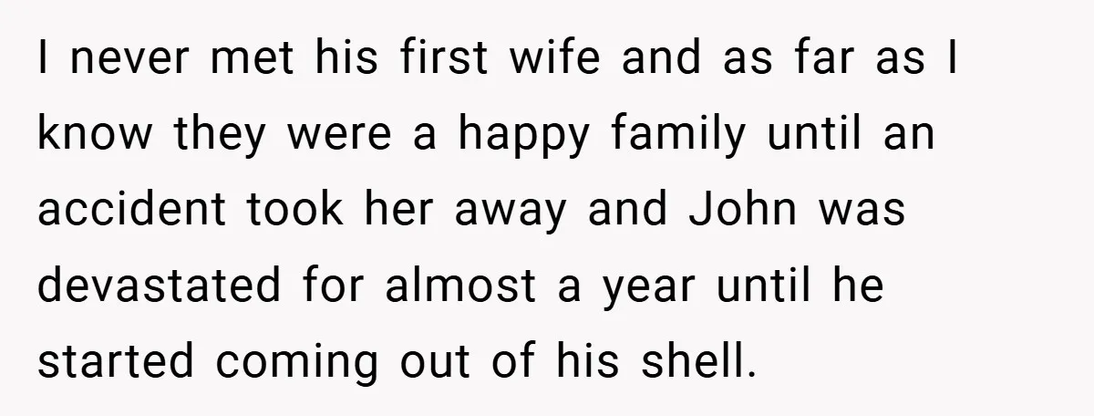 I never met his first wife and as far as I know they were a happy family until an accident took her away and John was devastated for almost a...